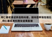 九游娱乐-拜仁慕尼黑逆转击败科隆，保持德甲领先地位_拜仁慕尼黑科隆友谊赛直播