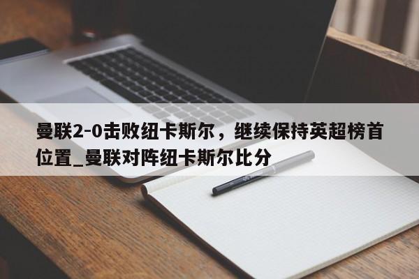 九游娱乐-曼联2-0击败纽卡斯尔，继续保持英超榜首位置_曼联对阵纽卡斯尔比分