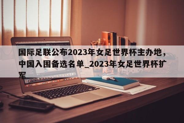 九游娱乐-国际足联公布2023年女足世界杯主办地，中国入围备选名单_2023年女足世界杯扩军