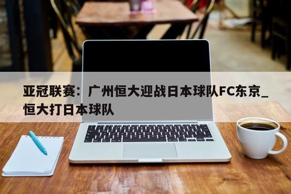 九游娱乐-亚冠联赛：广州恒大迎战日本球队FC东京_恒大打日本球队