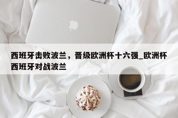 九游娱乐-西班牙击败波兰，晋级欧洲杯十六强_欧洲杯西班牙对战波兰