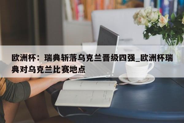 九游娱乐-欧洲杯：瑞典斩落乌克兰晋级四强_欧洲杯瑞典对乌克兰比赛地点